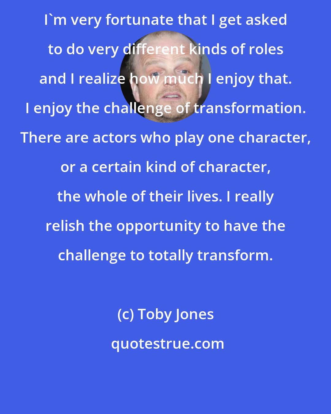 Toby Jones: I'm very fortunate that I get asked to do very different kinds of roles and I realize how much I enjoy that. I enjoy the challenge of transformation. There are actors who play one character, or a certain kind of character, the whole of their lives. I really relish the opportunity to have the challenge to totally transform.