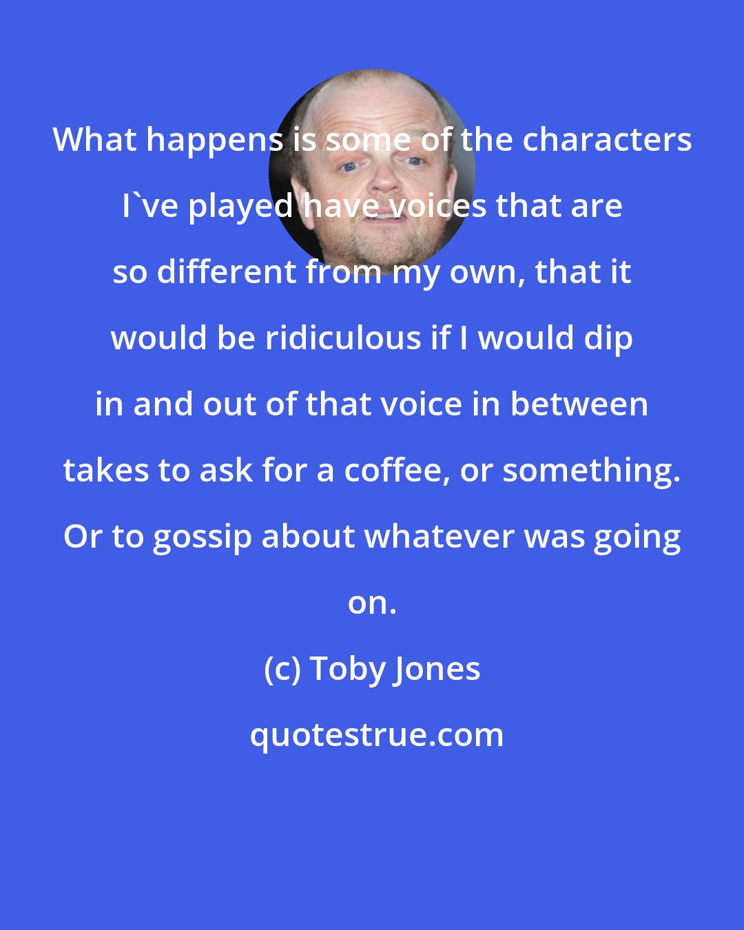 Toby Jones: What happens is some of the characters I've played have voices that are so different from my own, that it would be ridiculous if I would dip in and out of that voice in between takes to ask for a coffee, or something. Or to gossip about whatever was going on.