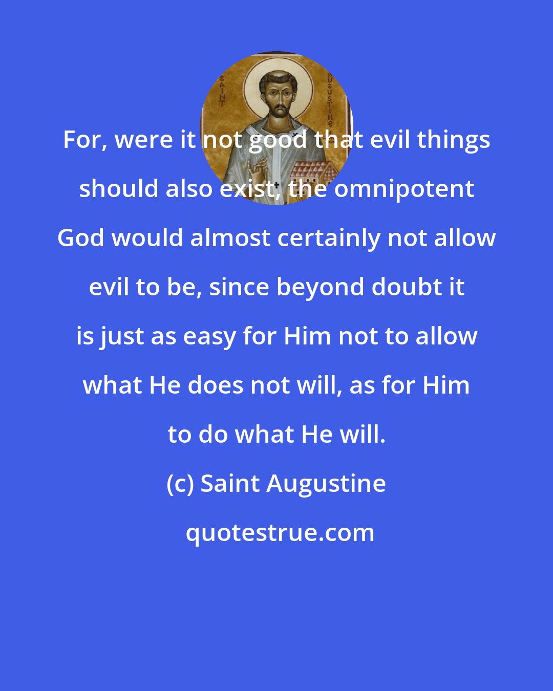 Saint Augustine: For, were it not good that evil things should also exist, the omnipotent God would almost certainly not allow evil to be, since beyond doubt it is just as easy for Him not to allow what He does not will, as for Him to do what He will.