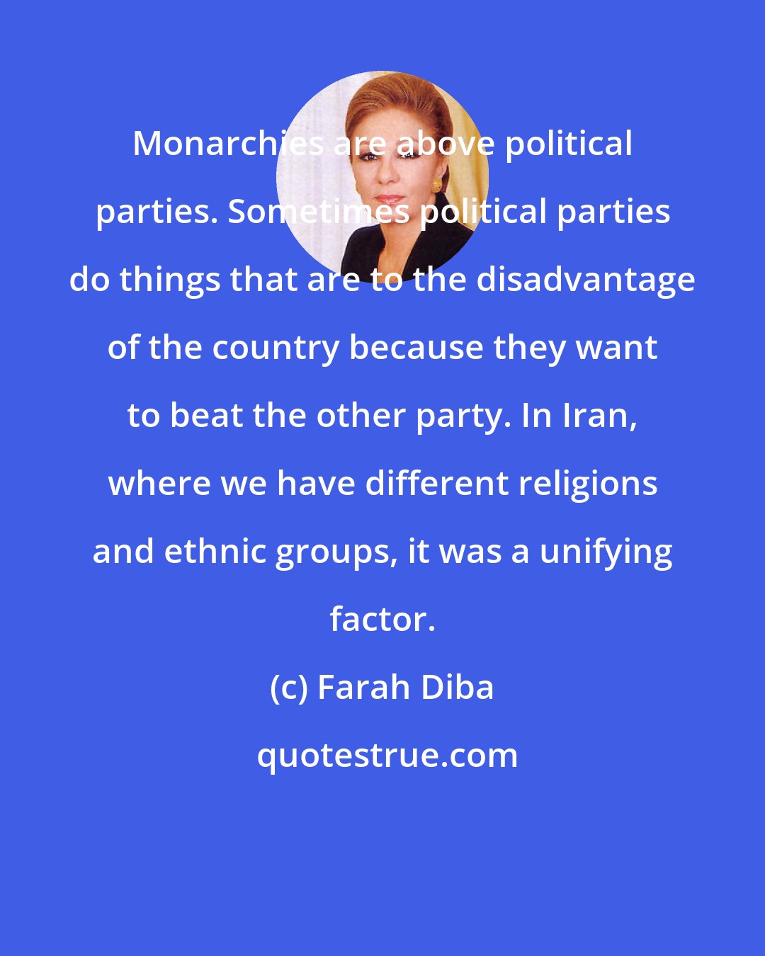 Farah Diba: Monarchies are above political parties. Sometimes political parties do things that are to the disadvantage of the country because they want to beat the other party. In Iran, where we have different religions and ethnic groups, it was a unifying factor.