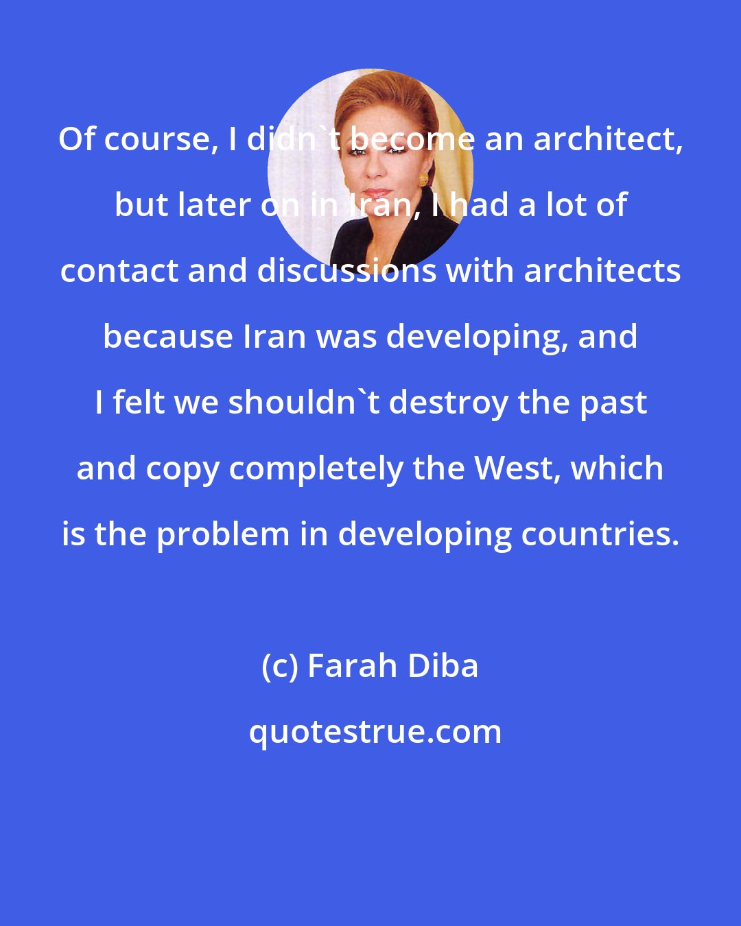 Farah Diba: Of course, I didn't become an architect, but later on in Iran, I had a lot of contact and discussions with architects because Iran was developing, and I felt we shouldn't destroy the past and copy completely the West, which is the problem in developing countries.
