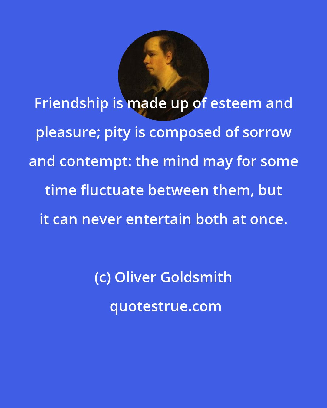 Oliver Goldsmith: Friendship is made up of esteem and pleasure; pity is composed of sorrow and contempt: the mind may for some time fluctuate between them, but it can never entertain both at once.