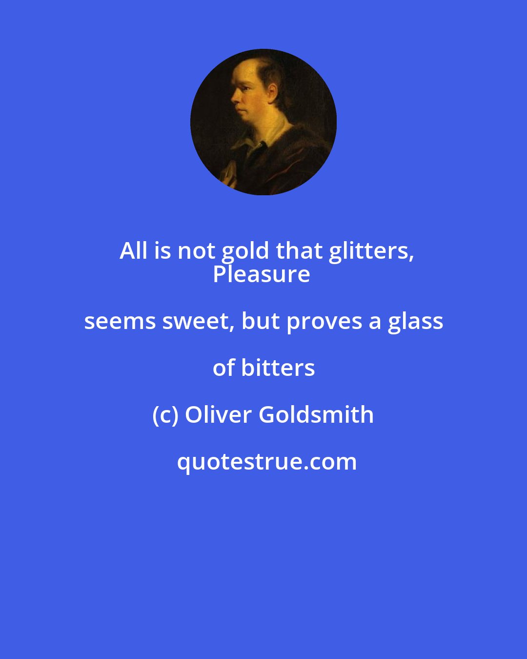 Oliver Goldsmith: All is not gold that glitters,
Pleasure seems sweet, but proves a glass of bitters