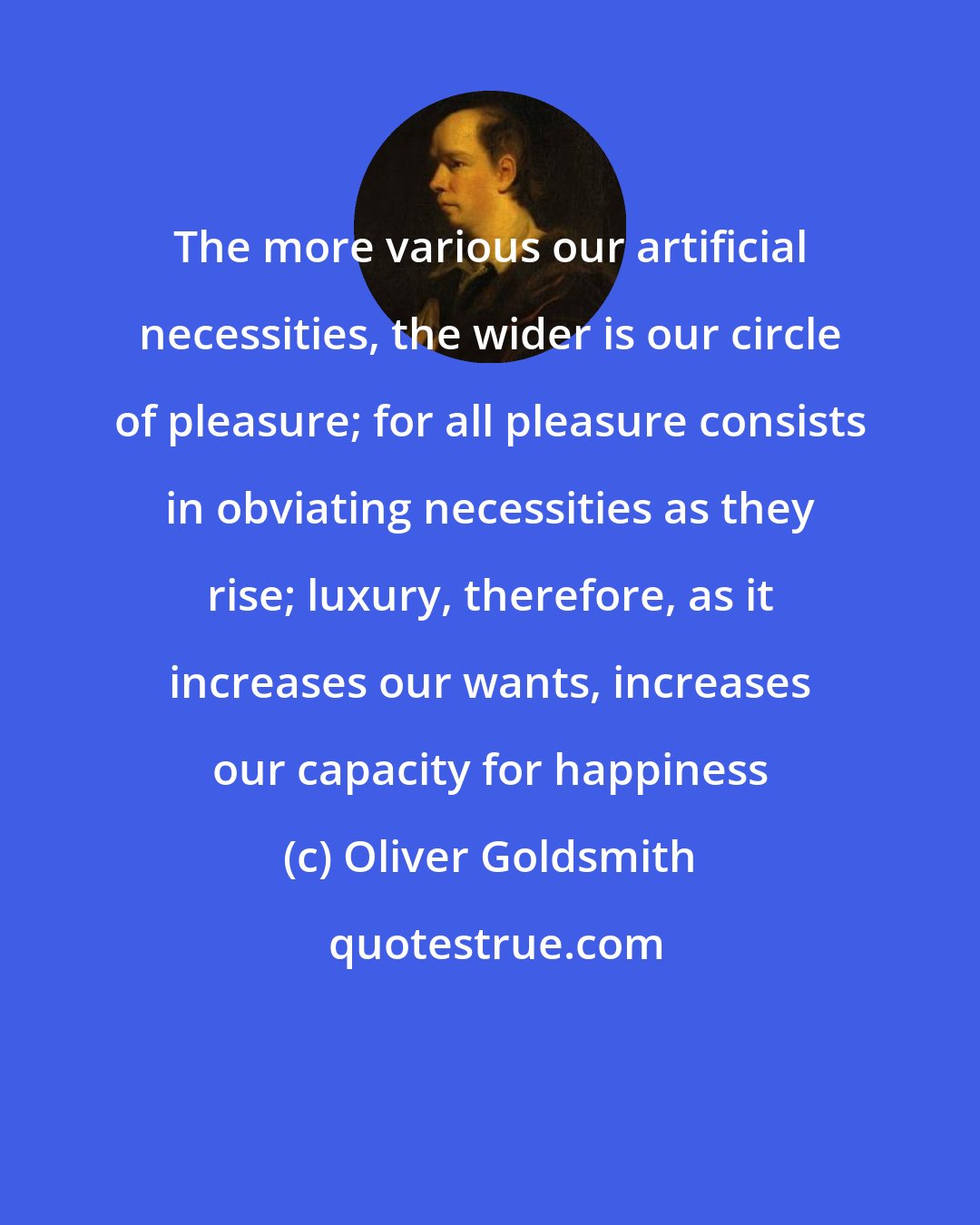 Oliver Goldsmith: The more various our artificial necessities, the wider is our circle of pleasure; for all pleasure consists in obviating necessities as they rise; luxury, therefore, as it increases our wants, increases our capacity for happiness