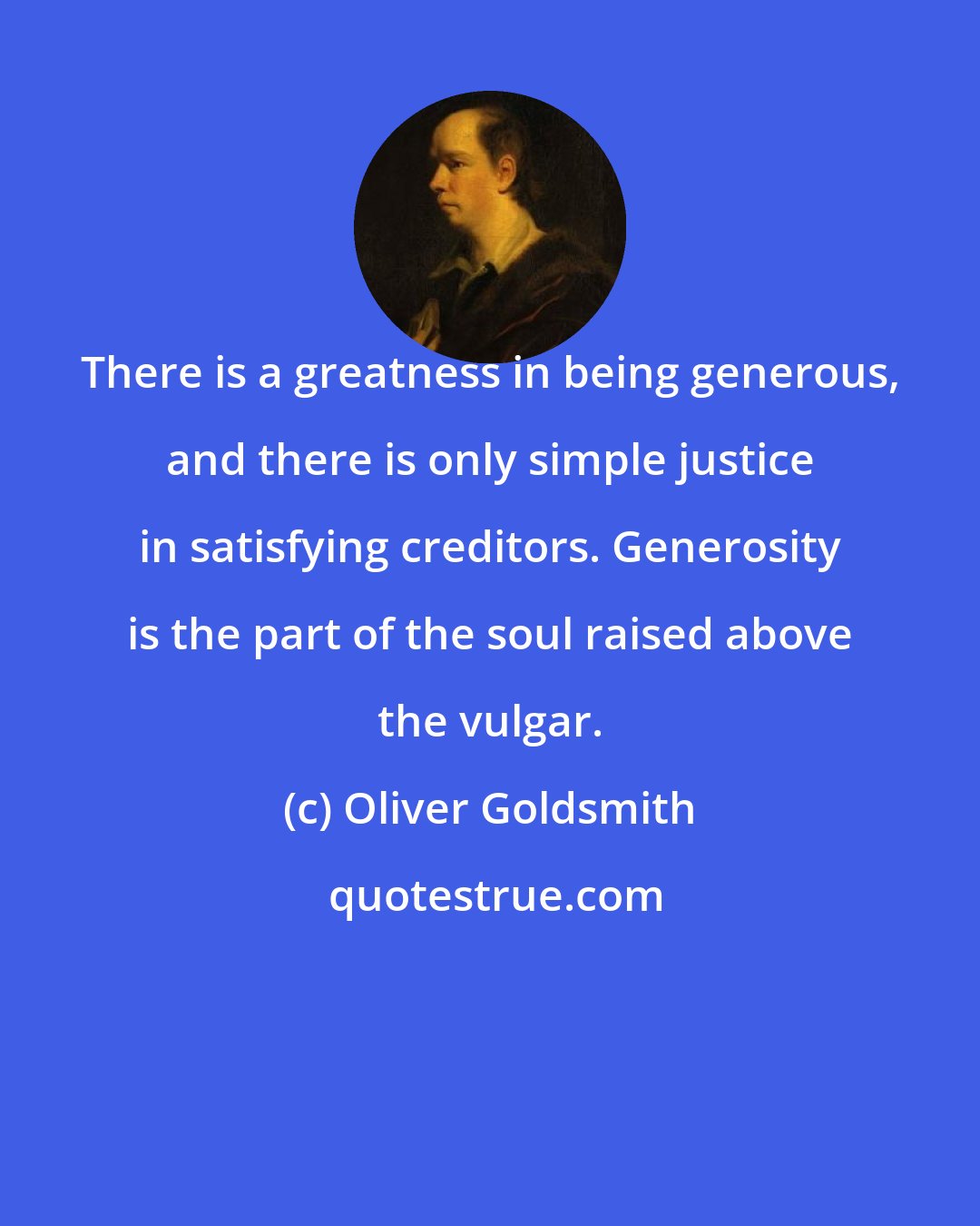 Oliver Goldsmith: There is a greatness in being generous, and there is only simple justice in satisfying creditors. Generosity is the part of the soul raised above the vulgar.