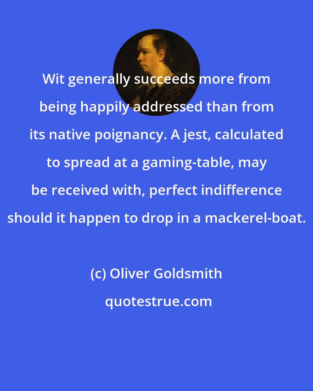 Oliver Goldsmith: Wit generally succeeds more from being happily addressed than from its native poignancy. A jest, calculated to spread at a gaming-table, may be received with, perfect indifference should it happen to drop in a mackerel-boat.