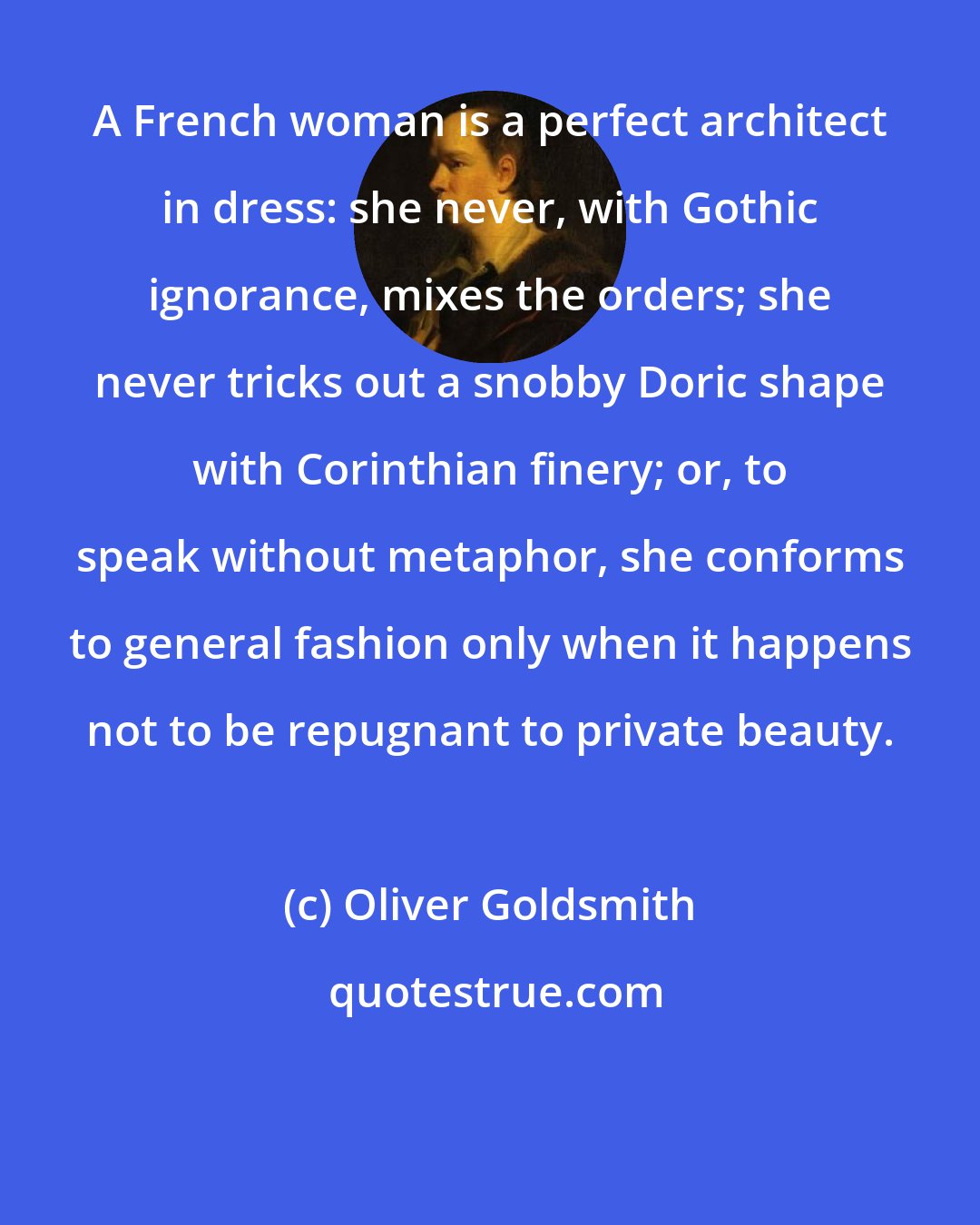 Oliver Goldsmith: A French woman is a perfect architect in dress: she never, with Gothic ignorance, mixes the orders; she never tricks out a snobby Doric shape with Corinthian finery; or, to speak without metaphor, she conforms to general fashion only when it happens not to be repugnant to private beauty.