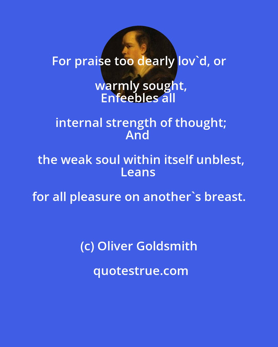 Oliver Goldsmith: For praise too dearly lov'd, or warmly sought,
Enfeebles all internal strength of thought;
And the weak soul within itself unblest,
Leans for all pleasure on another's breast.