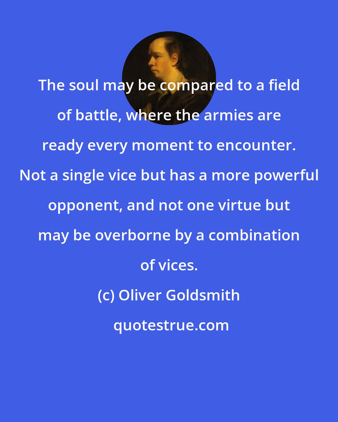 Oliver Goldsmith: The soul may be compared to a field of battle, where the armies are ready every moment to encounter. Not a single vice but has a more powerful opponent, and not one virtue but may be overborne by a combination of vices.