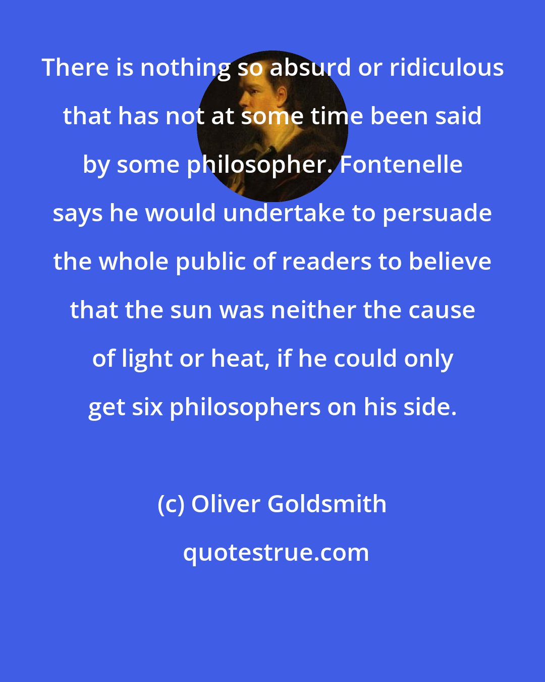 Oliver Goldsmith: There is nothing so absurd or ridiculous that has not at some time been said by some philosopher. Fontenelle says he would undertake to persuade the whole public of readers to believe that the sun was neither the cause of light or heat, if he could only get six philosophers on his side.