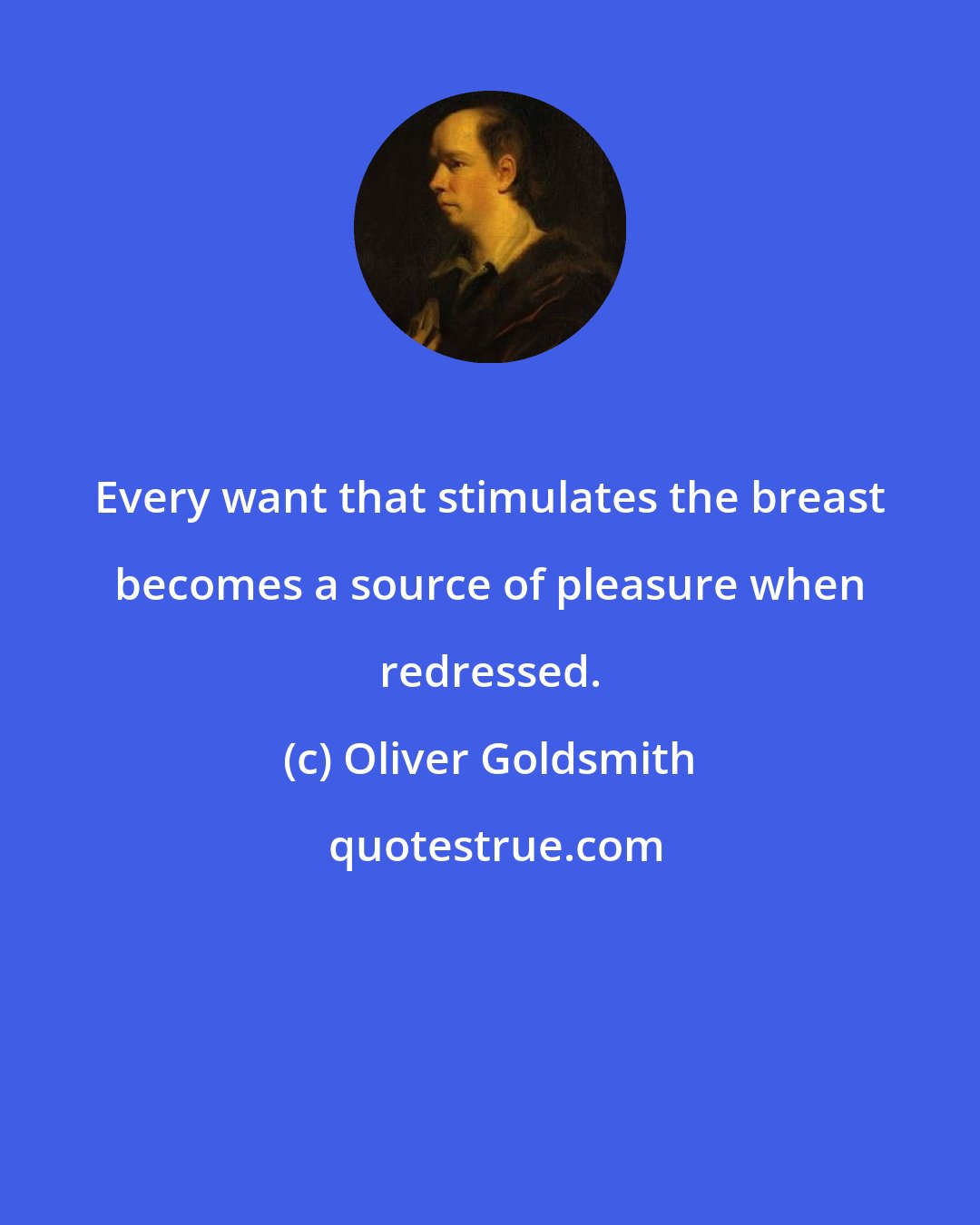 Oliver Goldsmith: Every want that stimulates the breast becomes a source of pleasure when redressed.
