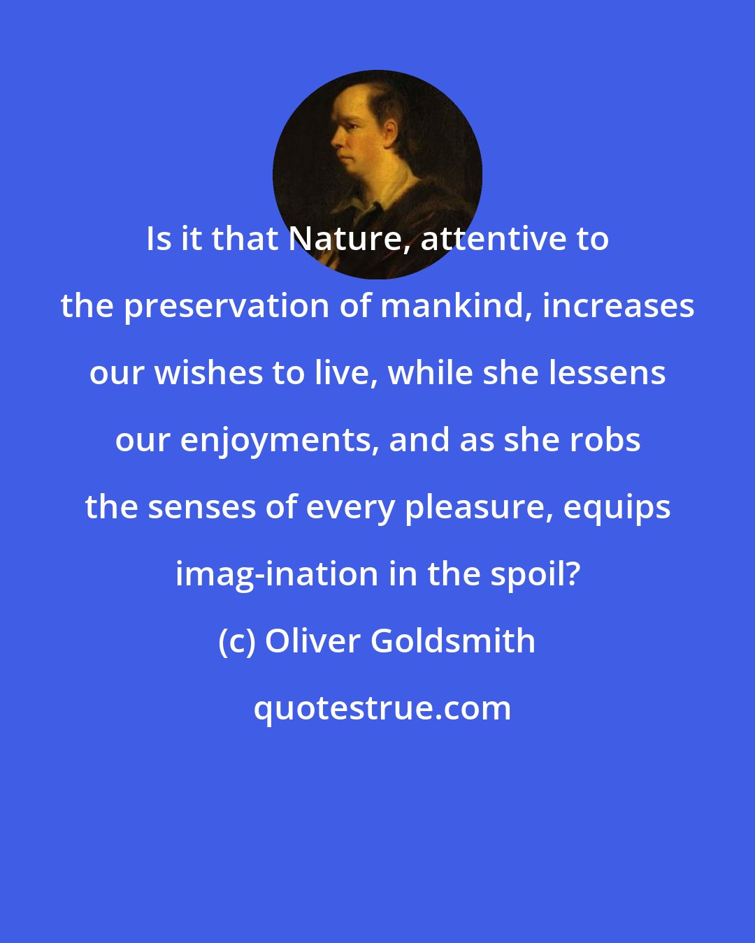 Oliver Goldsmith: Is it that Nature, attentive to the preservation of mankind, increases our wishes to live, while she lessens our enjoyments, and as she robs the senses of every pleasure, equips imag-ination in the spoil?