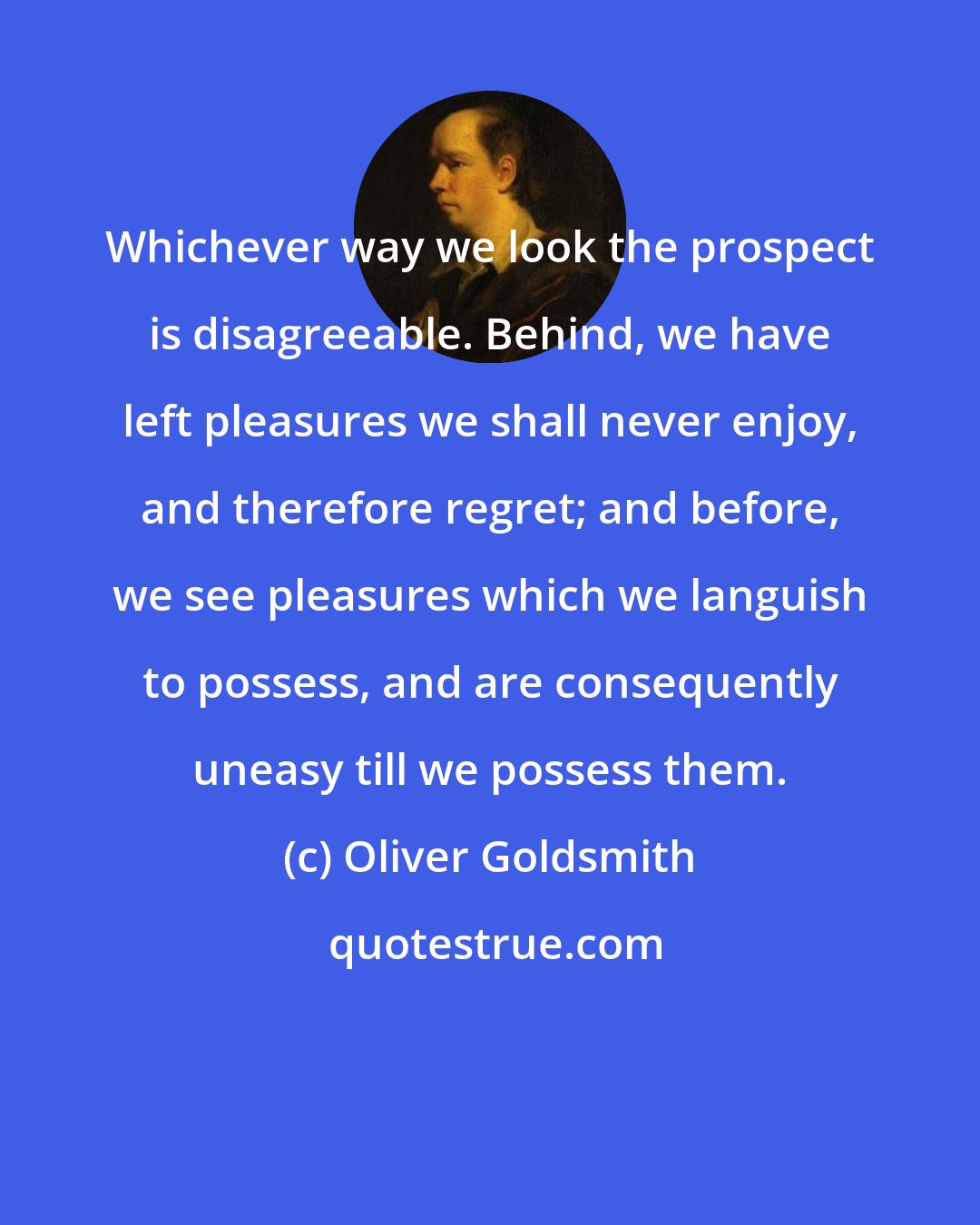 Oliver Goldsmith: Whichever way we look the prospect is disagreeable. Behind, we have left pleasures we shall never enjoy, and therefore regret; and before, we see pleasures which we languish to possess, and are consequently uneasy till we possess them.