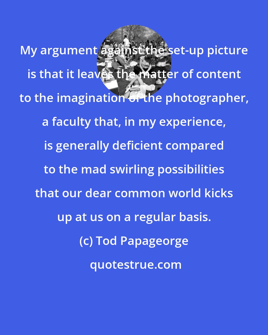 Tod Papageorge: My argument against the set-up picture is that it leaves the matter of content to the imagination of the photographer, a faculty that, in my experience, is generally deficient compared to the mad swirling possibilities that our dear common world kicks up at us on a regular basis.