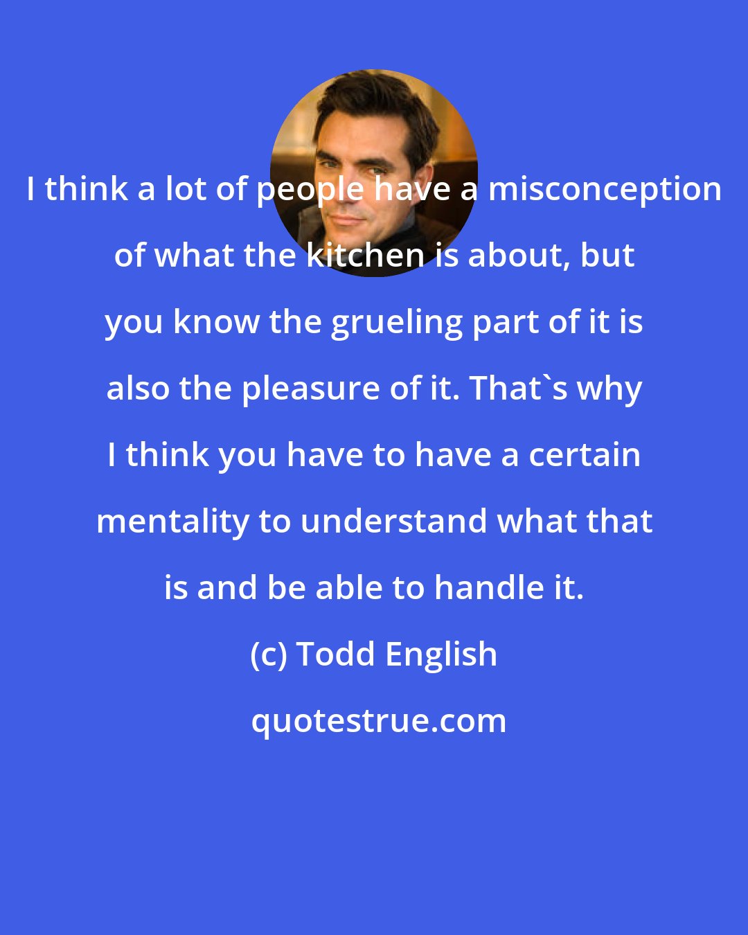 Todd English: I think a lot of people have a misconception of what the kitchen is about, but you know the grueling part of it is also the pleasure of it. That's why I think you have to have a certain mentality to understand what that is and be able to handle it.