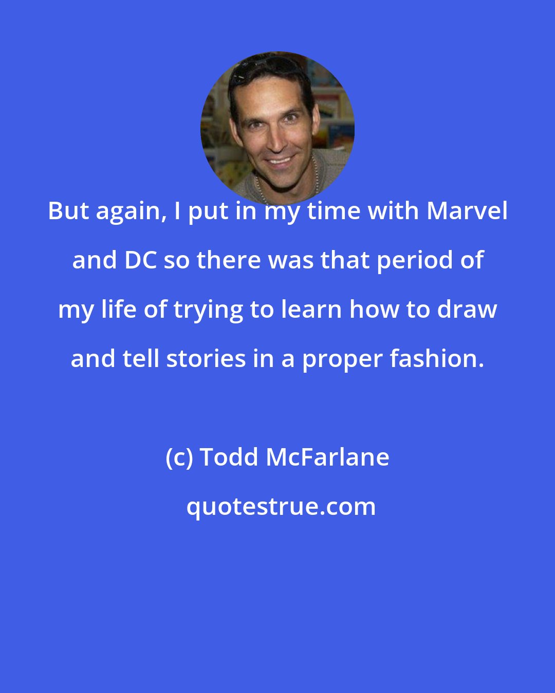 Todd McFarlane: But again, I put in my time with Marvel and DC so there was that period of my life of trying to learn how to draw and tell stories in a proper fashion.