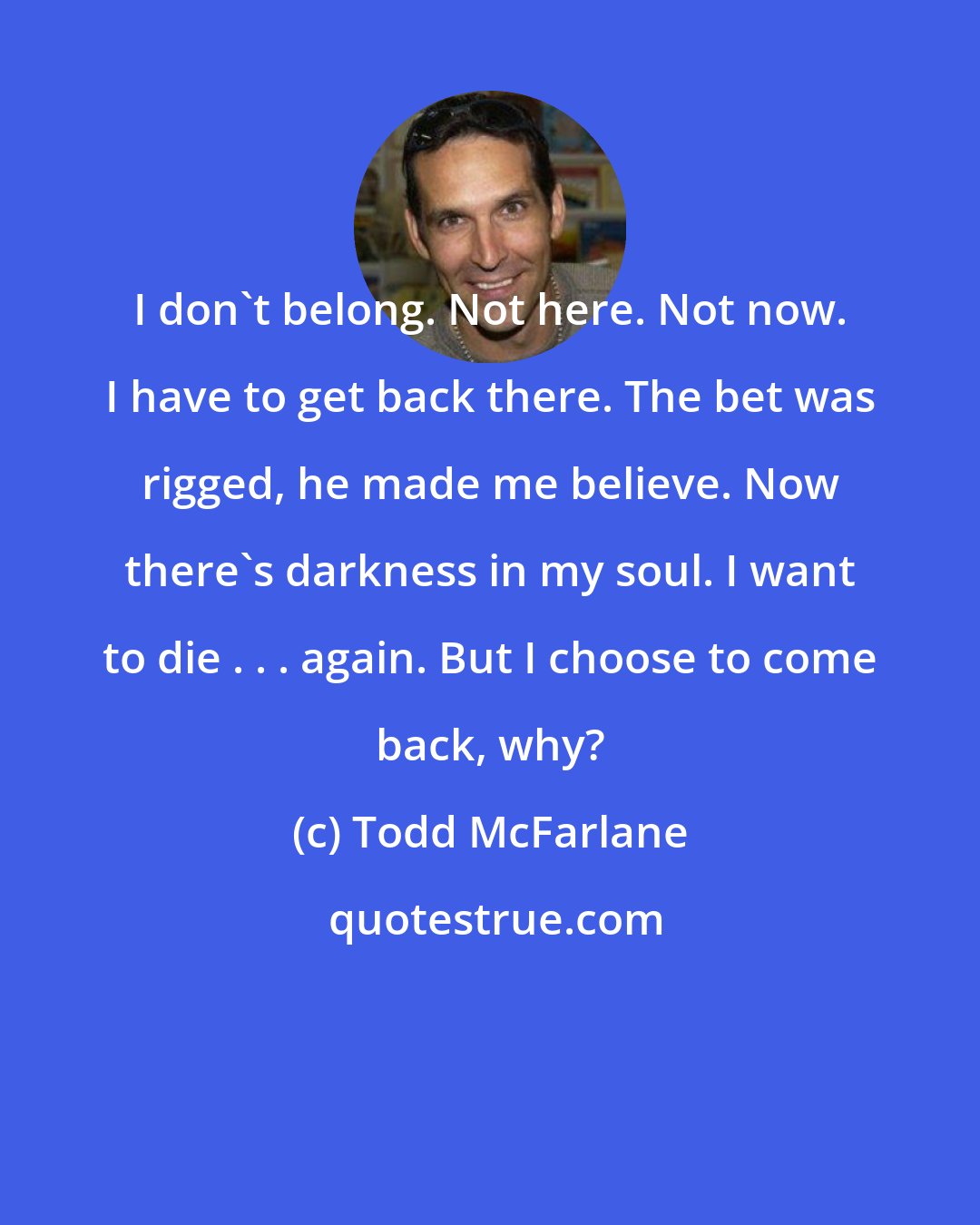Todd McFarlane: I don't belong. Not here. Not now. I have to get back there. The bet was rigged, he made me believe. Now there's darkness in my soul. I want to die . . . again. But I choose to come back, why?