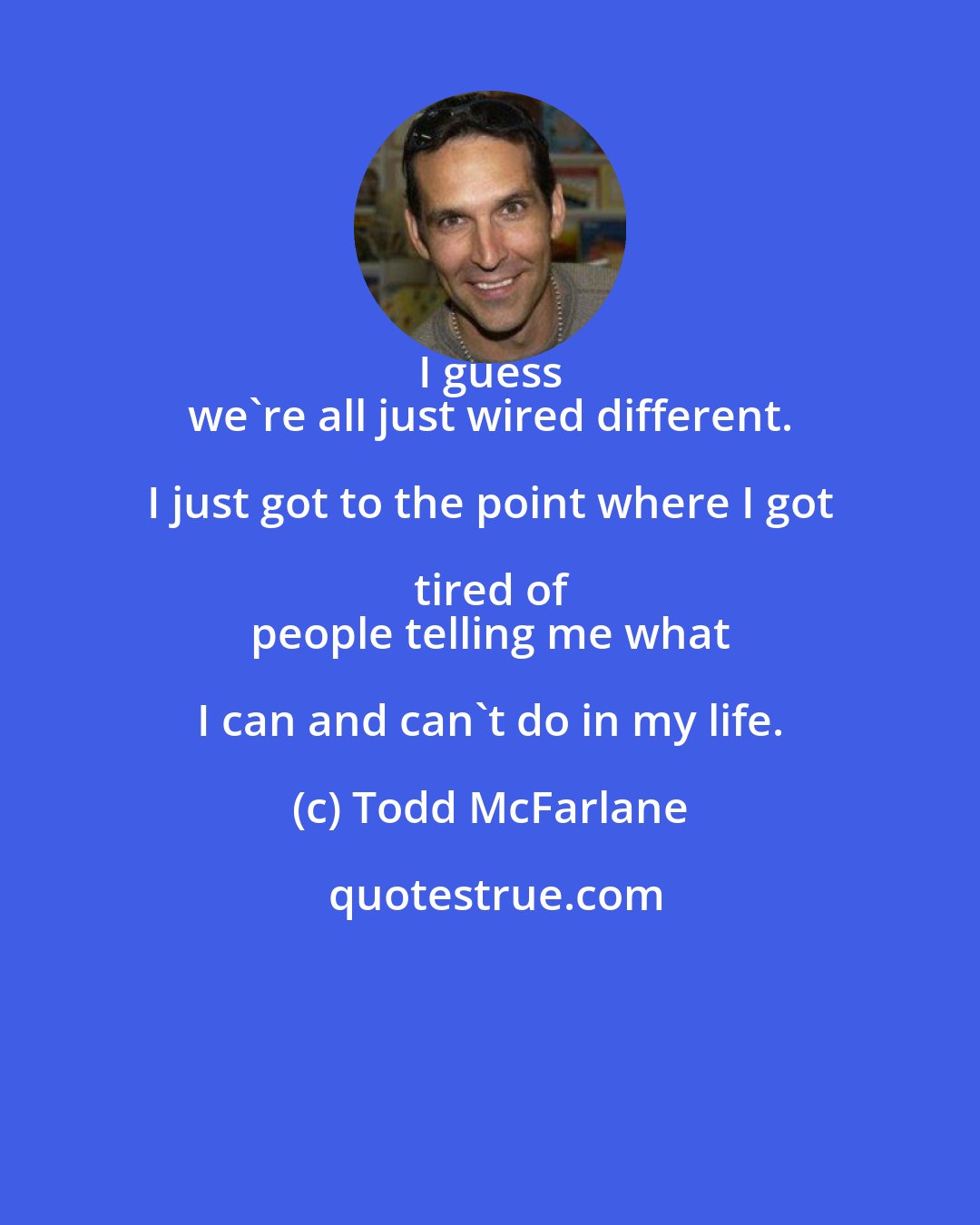 Todd McFarlane: I guess 
 we're all just wired different. I just got to the point where I got tired of 
 people telling me what I can and can't do in my life.