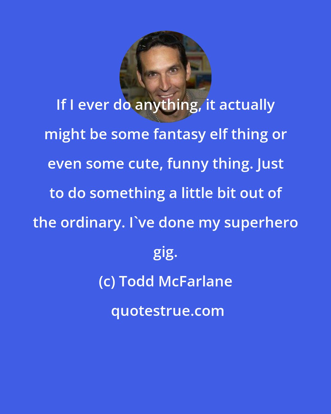 Todd McFarlane: If I ever do anything, it actually might be some fantasy elf thing or even some cute, funny thing. Just to do something a little bit out of the ordinary. I've done my superhero gig.