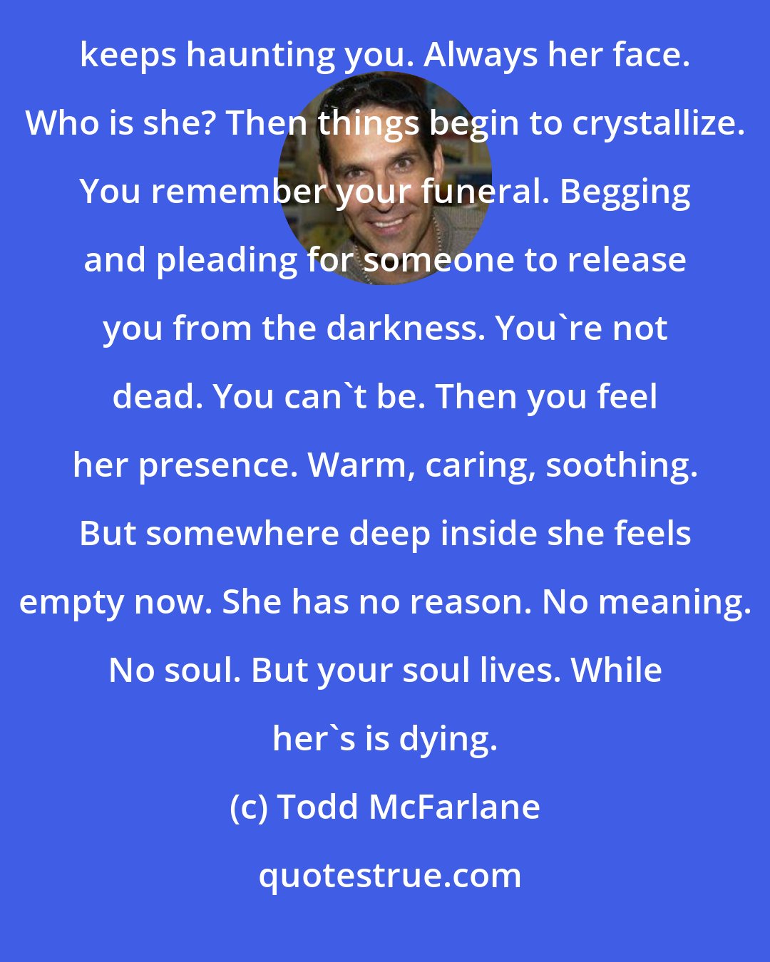 Todd McFarlane: Once again your mind explodes with a searing pain. A floodgate of memories bursts wide. Yet it is her face that keeps haunting you. Always her face. Who is she? Then things begin to crystallize. You remember your funeral. Begging and pleading for someone to release you from the darkness. You're not dead. You can't be. Then you feel her presence. Warm, caring, soothing. But somewhere deep inside she feels empty now. She has no reason. No meaning. No soul. But your soul lives. While her's is dying.