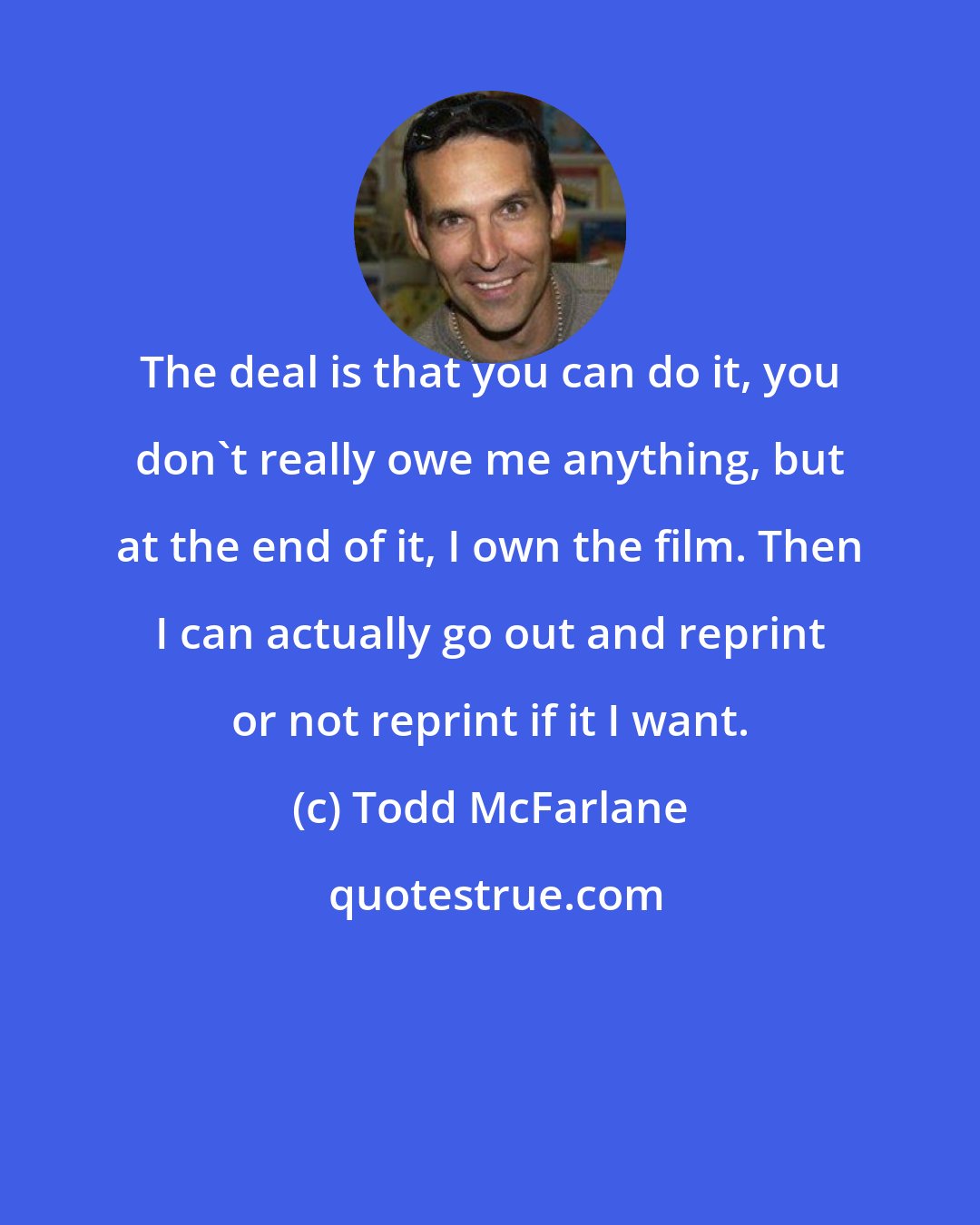 Todd McFarlane: The deal is that you can do it, you don't really owe me anything, but at the end of it, I own the film. Then I can actually go out and reprint or not reprint if it I want.