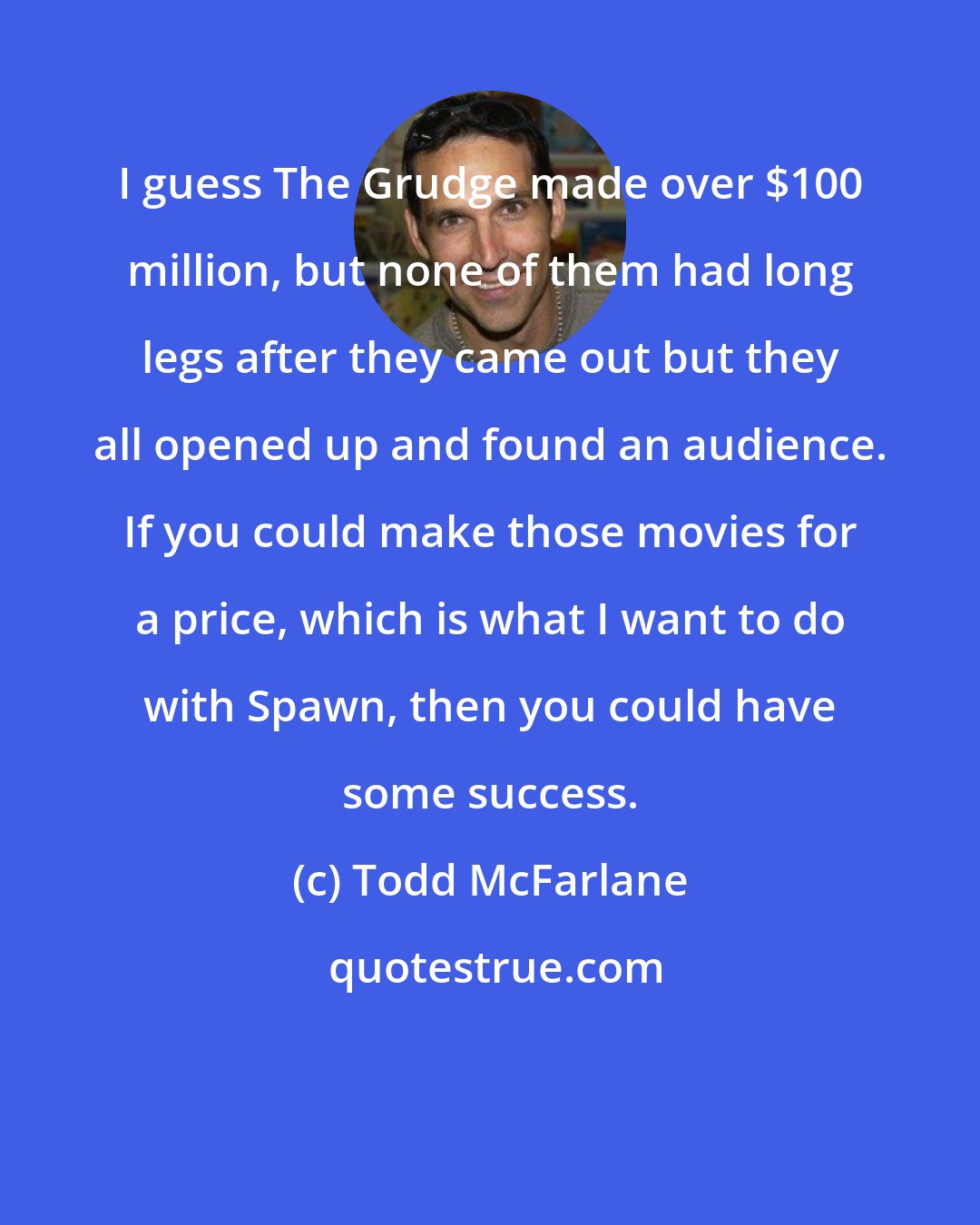 Todd McFarlane: I guess The Grudge made over $100 million, but none of them had long legs after they came out but they all opened up and found an audience. If you could make those movies for a price, which is what I want to do with Spawn, then you could have some success.