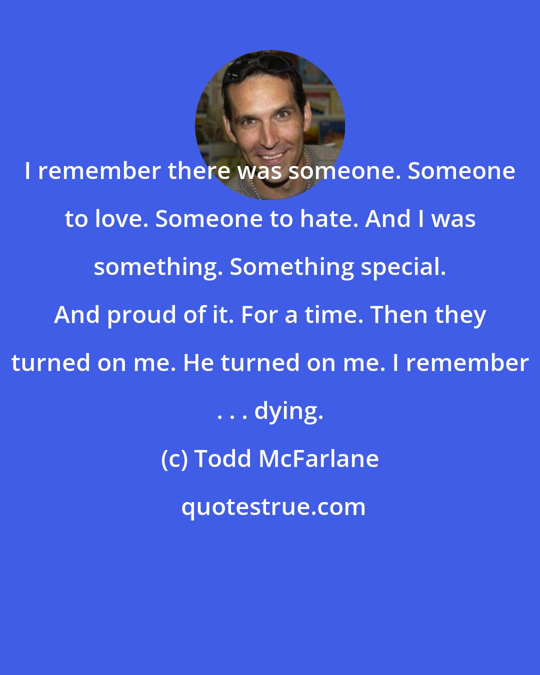 Todd McFarlane: I remember there was someone. Someone to love. Someone to hate. And I was something. Something special. And proud of it. For a time. Then they turned on me. He turned on me. I remember . . . dying.