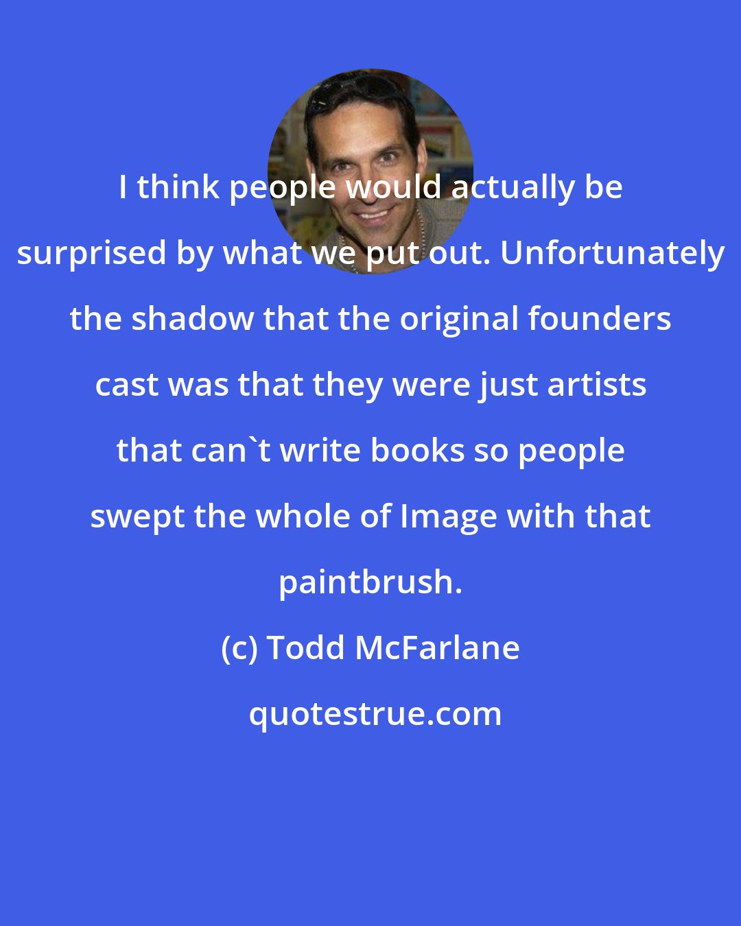 Todd McFarlane: I think people would actually be surprised by what we put out. Unfortunately the shadow that the original founders cast was that they were just artists that can't write books so people swept the whole of Image with that paintbrush.