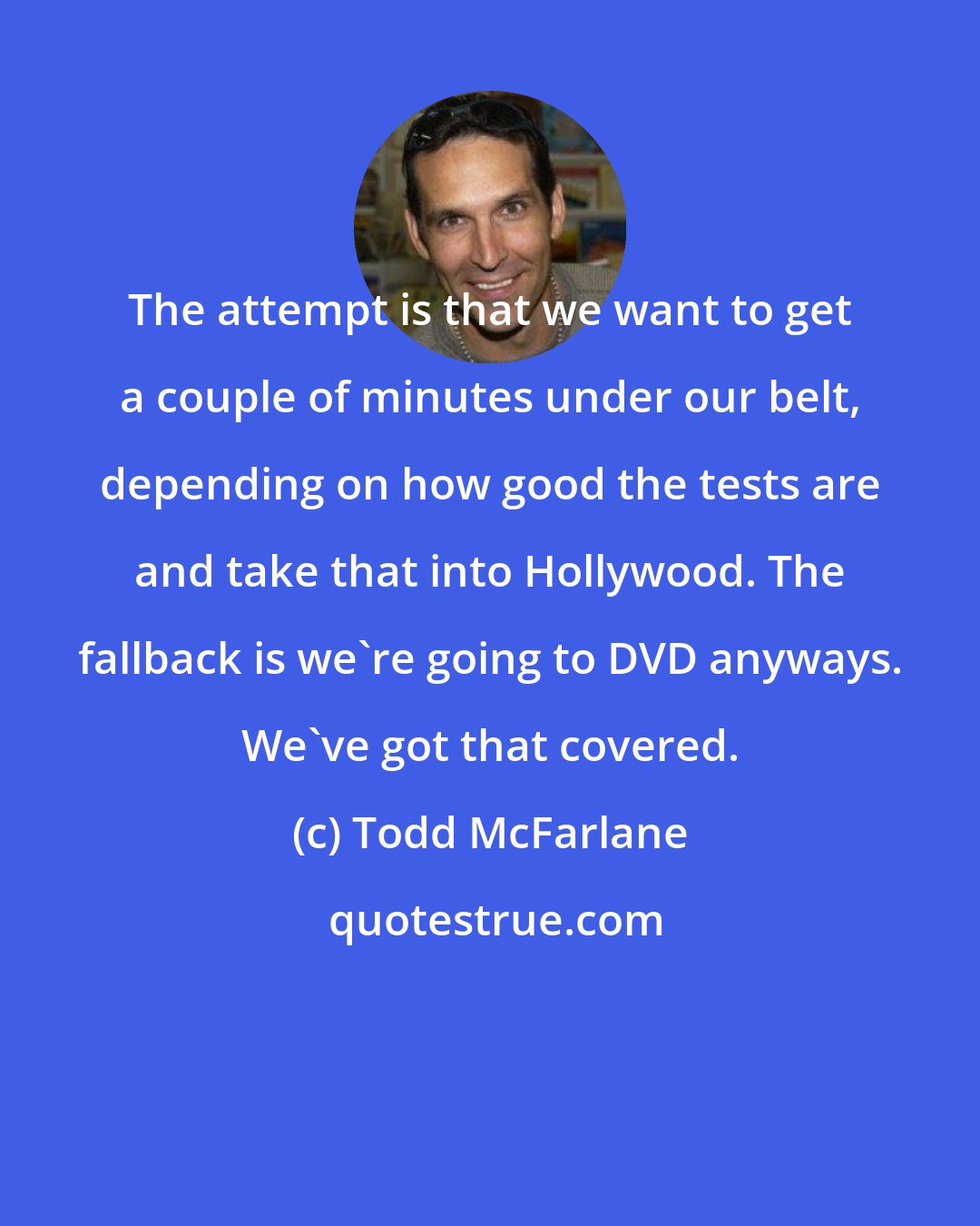 Todd McFarlane: The attempt is that we want to get a couple of minutes under our belt, depending on how good the tests are and take that into Hollywood. The fallback is we're going to DVD anyways. We've got that covered.