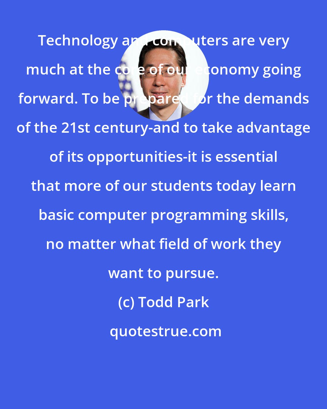 Todd Park: Technology and computers are very much at the core of our economy going forward. To be prepared for the demands of the 21st century-and to take advantage of its opportunities-it is essential that more of our students today learn basic computer programming skills, no matter what field of work they want to pursue.