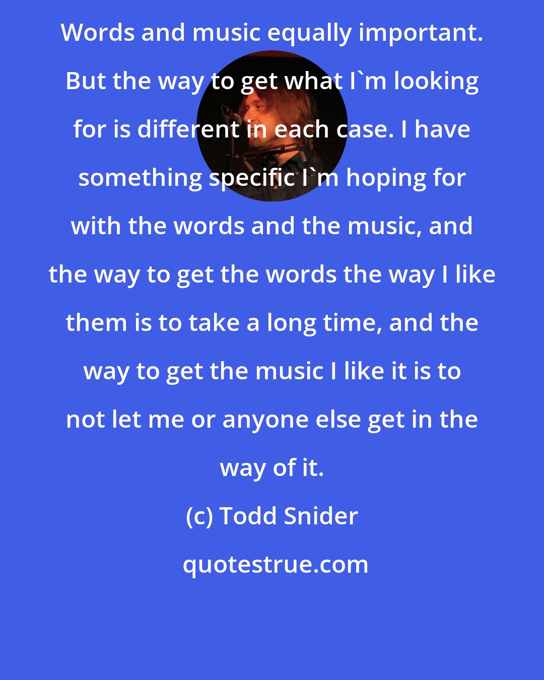 Todd Snider: Words and music equally important. But the way to get what I'm looking for is different in each case. I have something specific I'm hoping for with the words and the music, and the way to get the words the way I like them is to take a long time, and the way to get the music I like it is to not let me or anyone else get in the way of it.