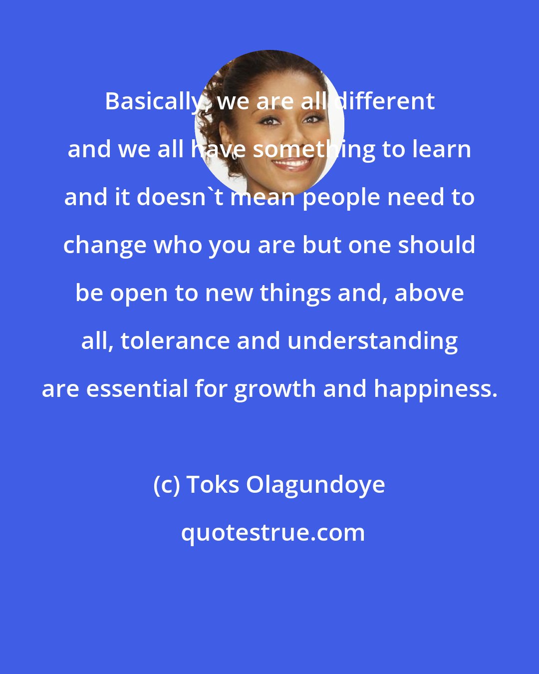 Toks Olagundoye: Basically, we are all different and we all have something to learn and it doesn't mean people need to change who you are but one should be open to new things and, above all, tolerance and understanding are essential for growth and happiness.