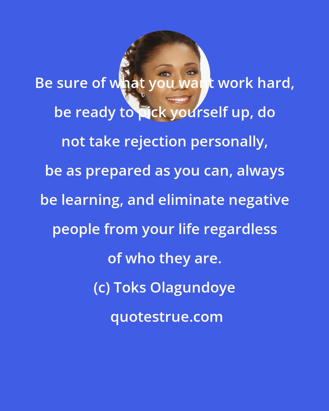 Toks Olagundoye: Be sure of what you want work hard, be ready to pick yourself up, do not take rejection personally, be as prepared as you can, always be learning, and eliminate negative people from your life regardless of who they are.