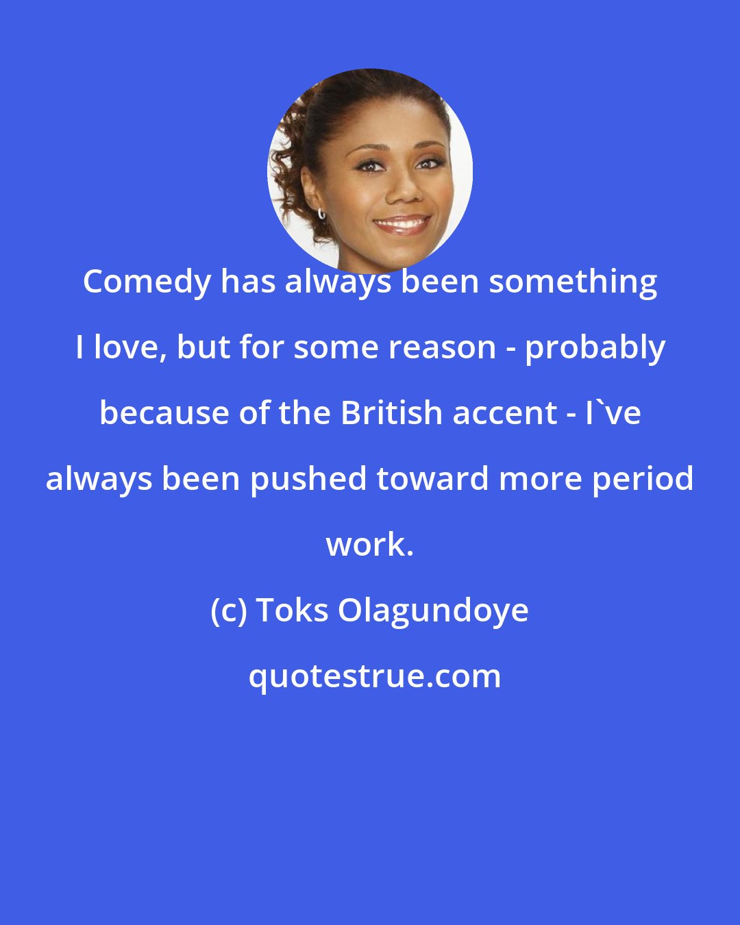 Toks Olagundoye: Comedy has always been something I love, but for some reason - probably because of the British accent - I've always been pushed toward more period work.