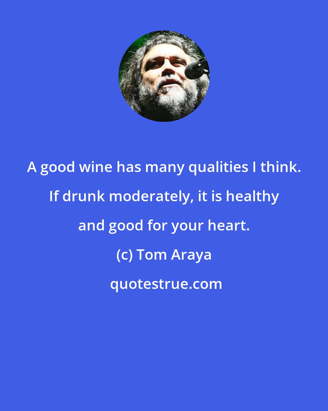 Tom Araya: A good wine has many qualities I think. If drunk moderately, it is healthy and good for your heart.