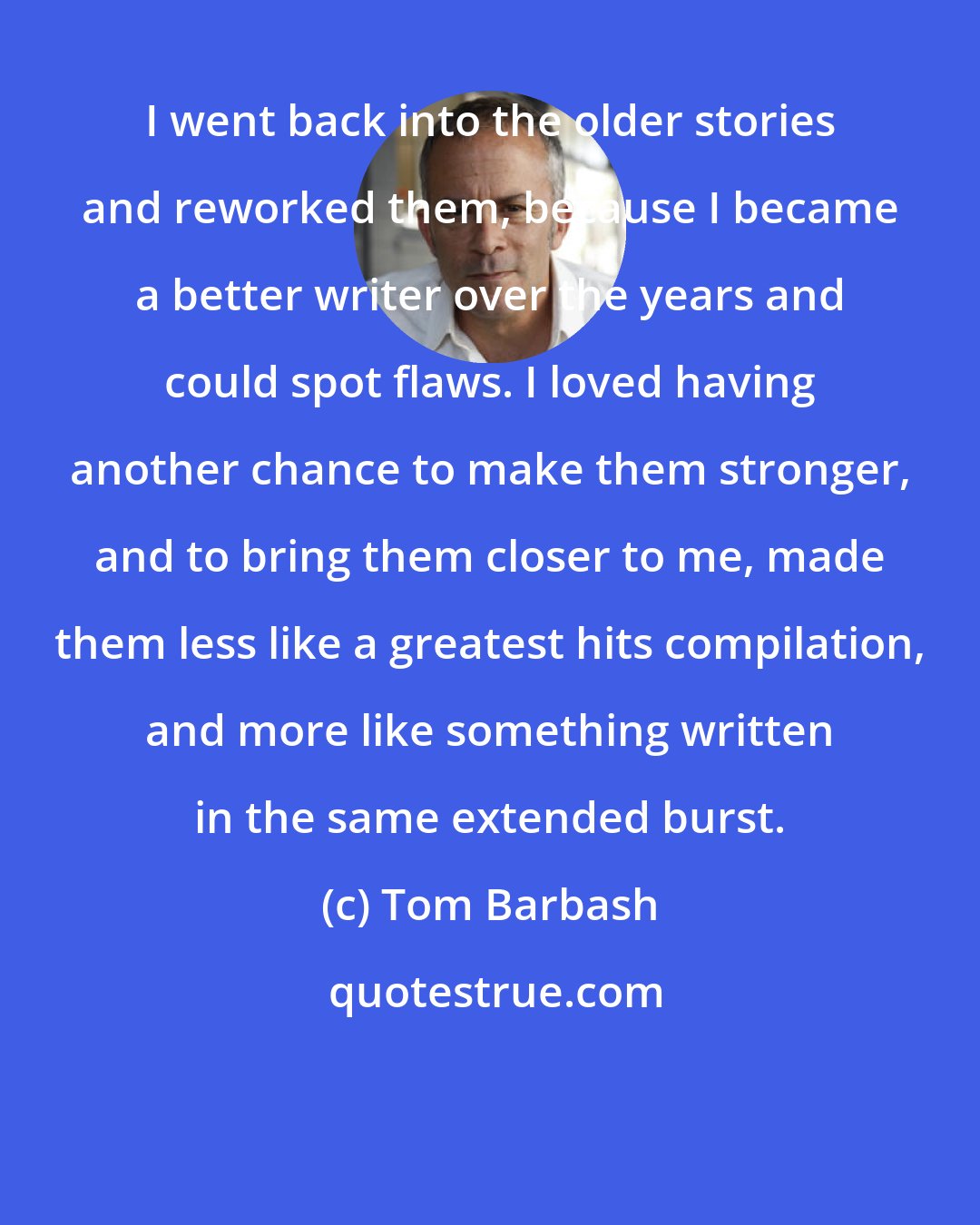 Tom Barbash: I went back into the older stories and reworked them, because I became a better writer over the years and could spot flaws. I loved having another chance to make them stronger, and to bring them closer to me, made them less like a greatest hits compilation, and more like something written in the same extended burst.