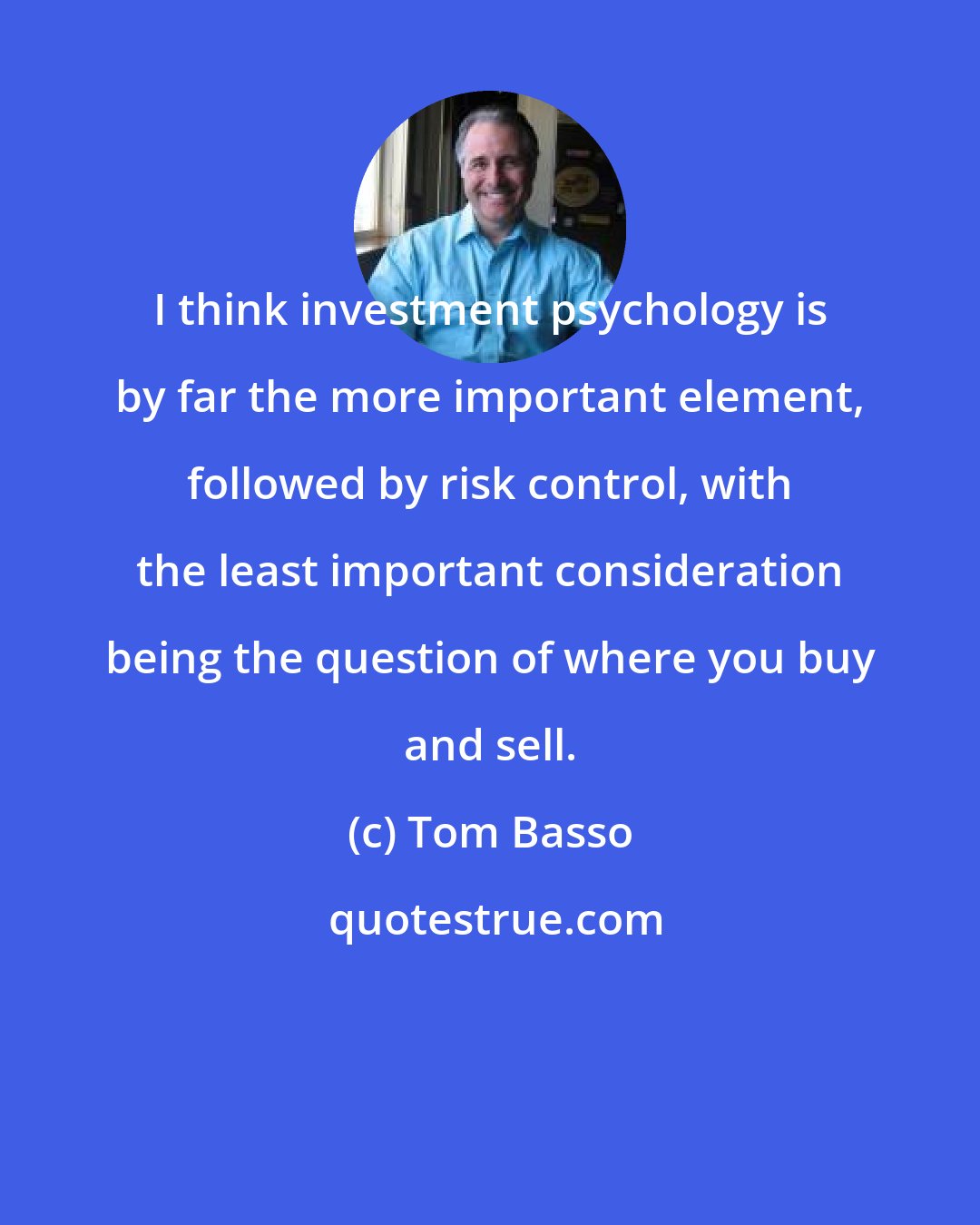 Tom Basso: I think investment psychology is by far the more important element, followed by risk control, with the least important consideration being the question of where you buy and sell.