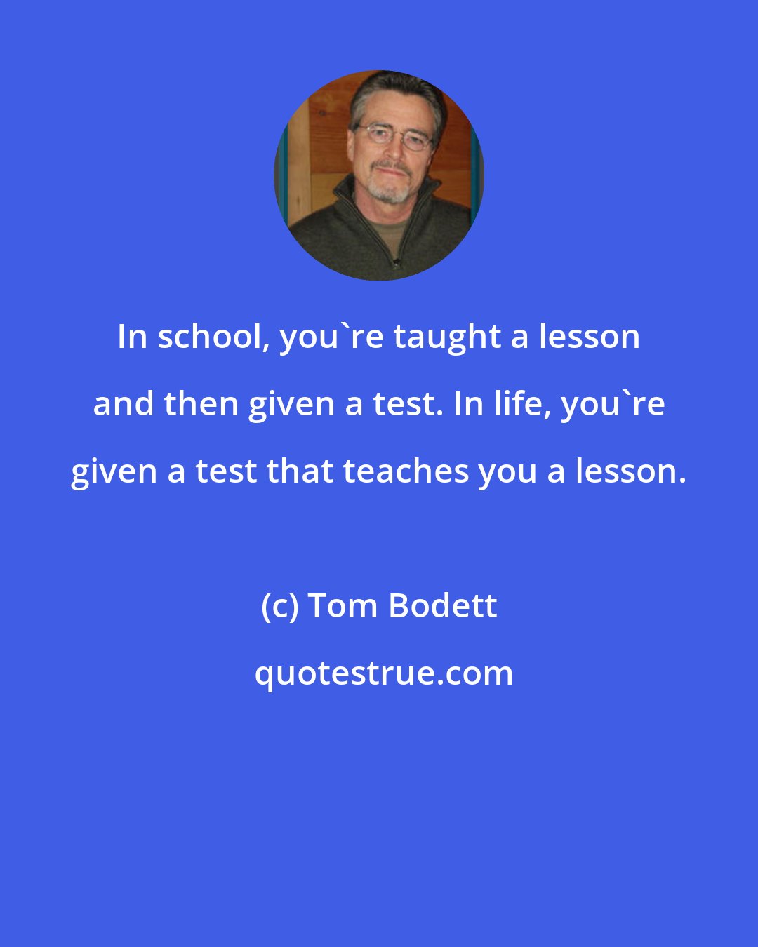 Tom Bodett: In school, you're taught a lesson and then given a test. In life, you're given a test that teaches you a lesson.