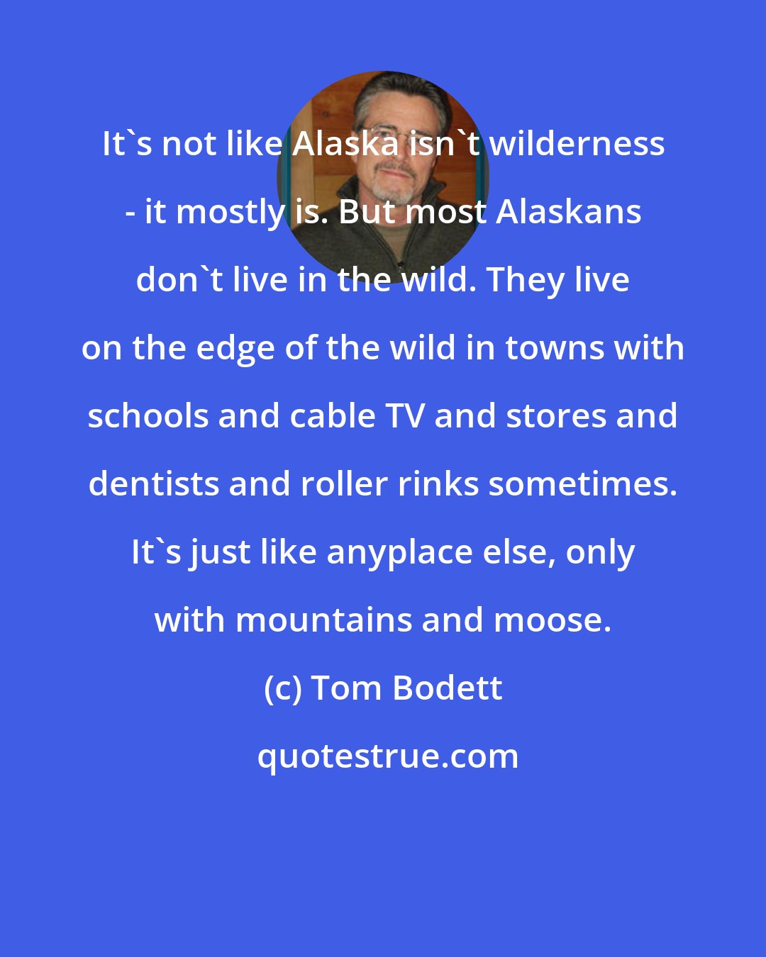 Tom Bodett: It's not like Alaska isn't wilderness - it mostly is. But most Alaskans don't live in the wild. They live on the edge of the wild in towns with schools and cable TV and stores and dentists and roller rinks sometimes. It's just like anyplace else, only with mountains and moose.