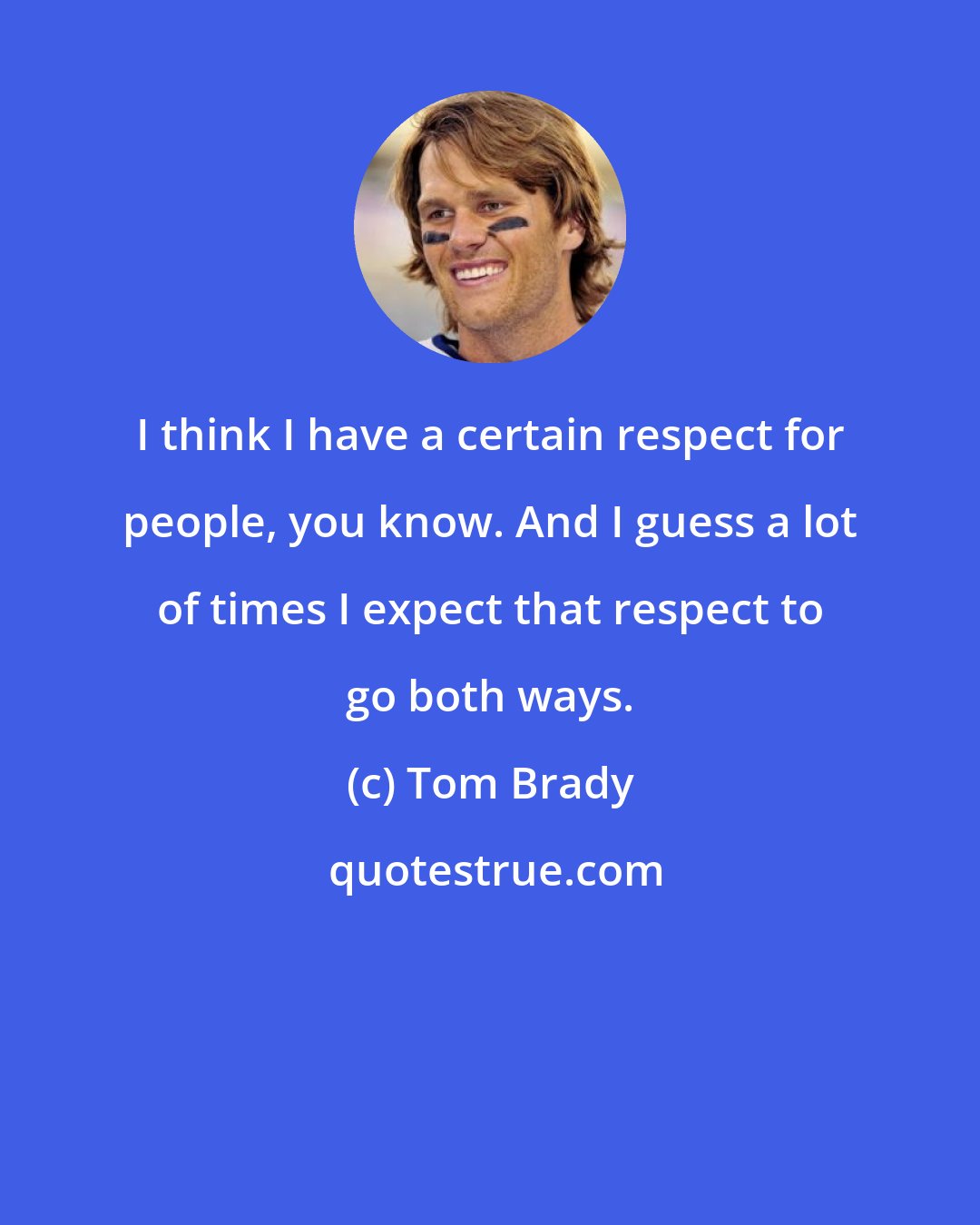 Tom Brady: I think I have a certain respect for people, you know. And I guess a lot of times I expect that respect to go both ways.