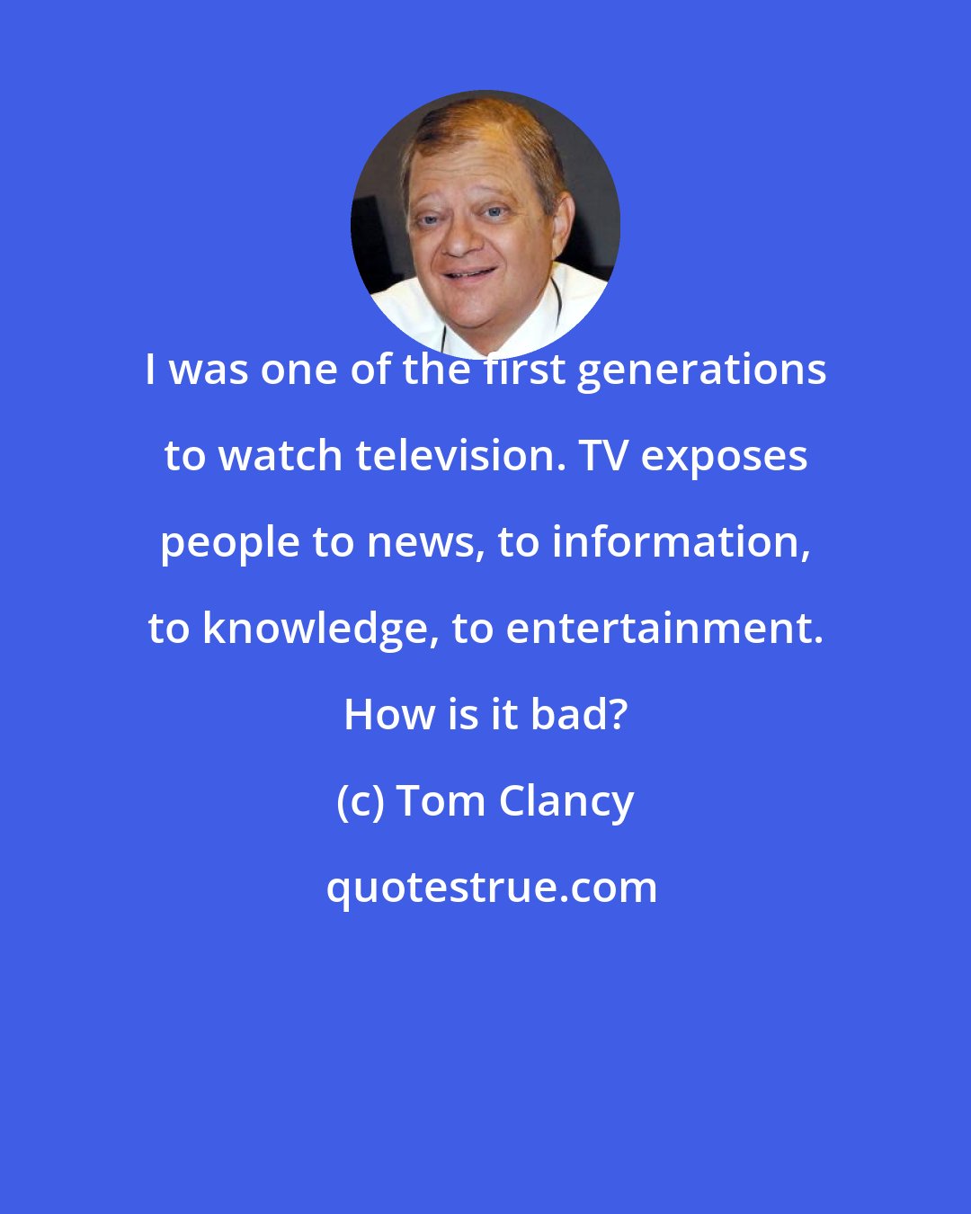 Tom Clancy: I was one of the first generations to watch television. TV exposes people to news, to information, to knowledge, to entertainment. How is it bad?