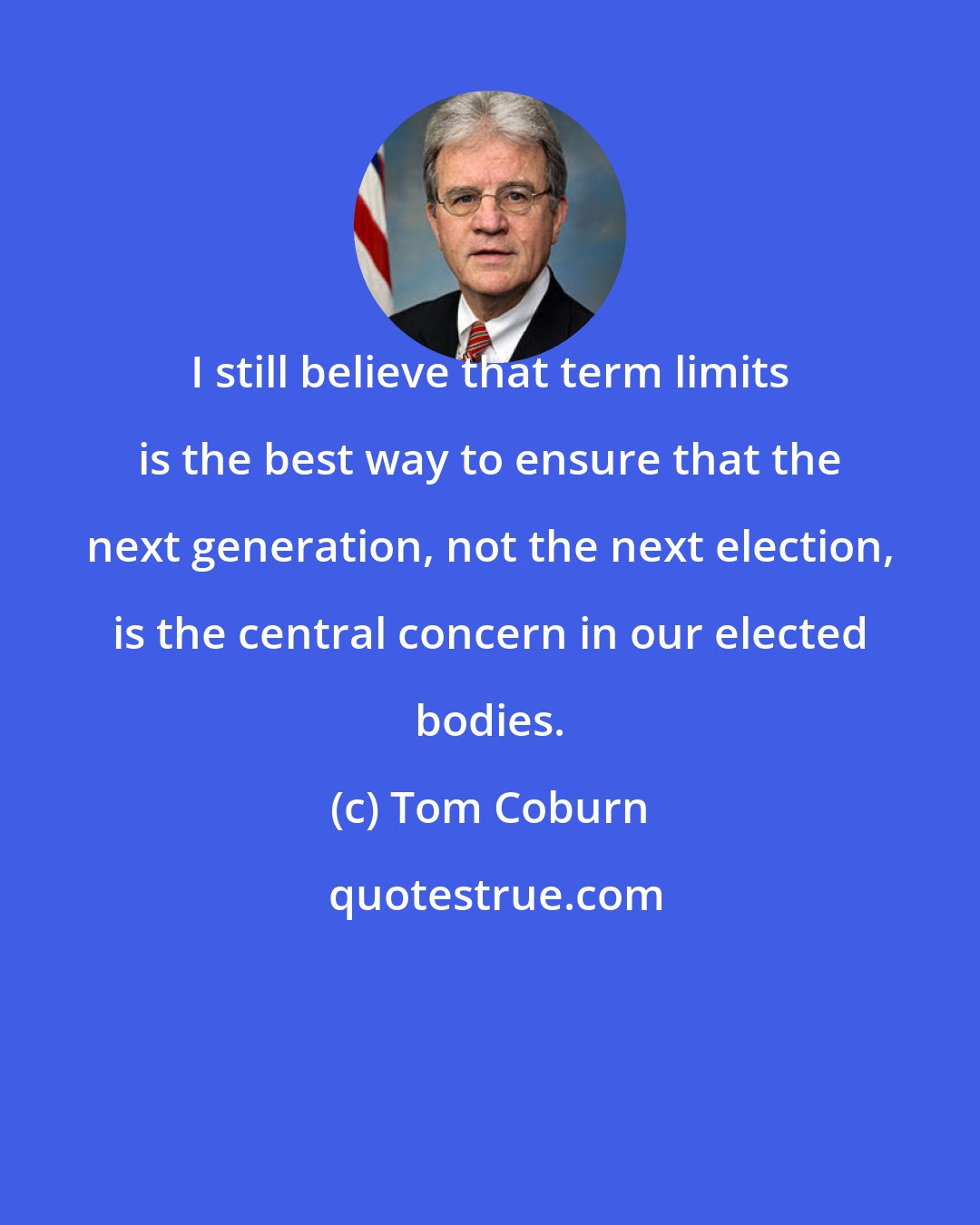 Tom Coburn: I still believe that term limits is the best way to ensure that the next generation, not the next election, is the central concern in our elected bodies.