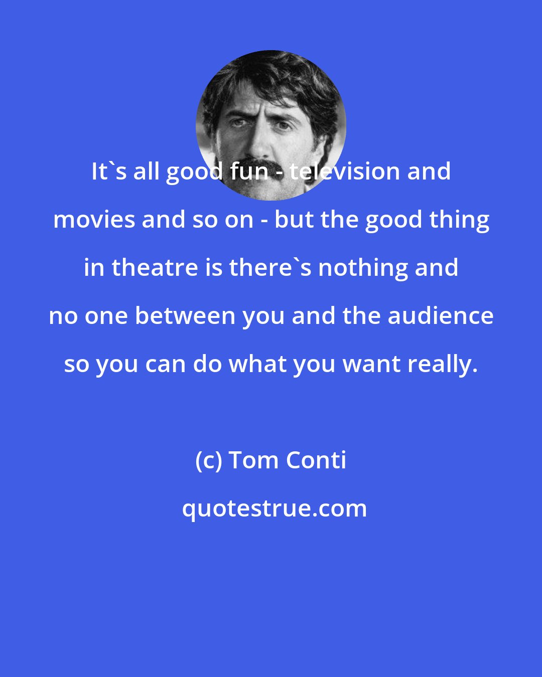 Tom Conti: It's all good fun - television and movies and so on - but the good thing in theatre is there's nothing and no one between you and the audience so you can do what you want really.