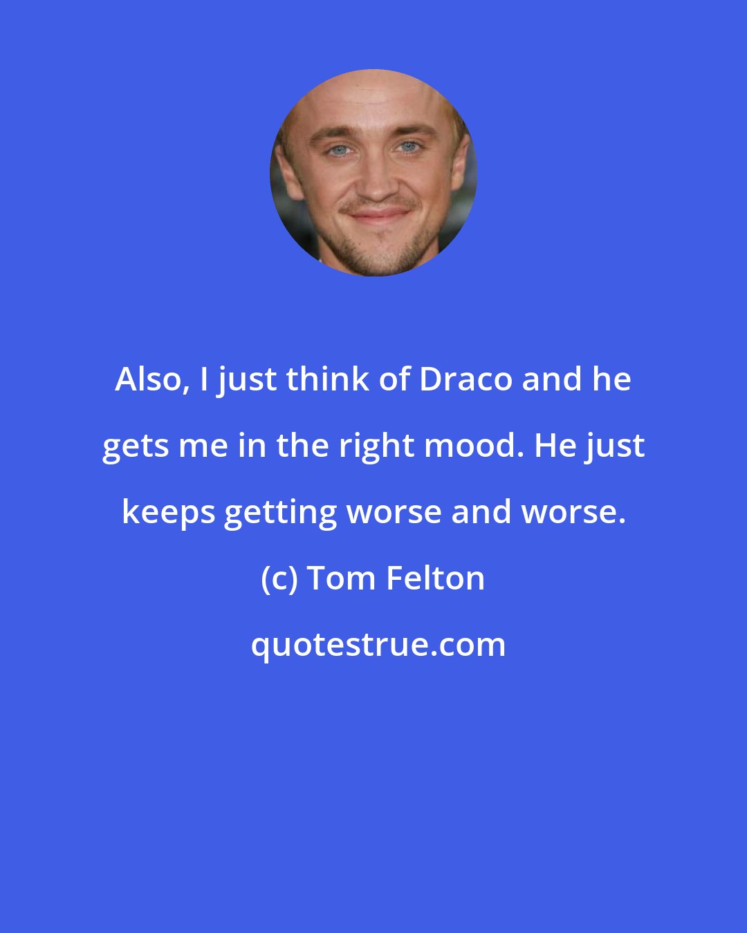 Tom Felton: Also, I just think of Draco and he gets me in the right mood. He just keeps getting worse and worse.