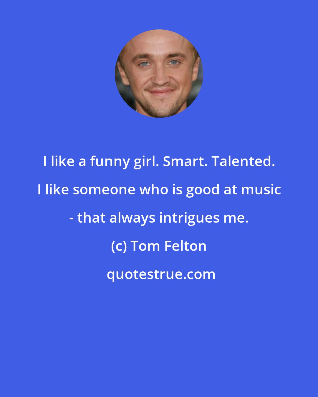 Tom Felton: I like a funny girl. Smart. Talented. I like someone who is good at music - that always intrigues me.