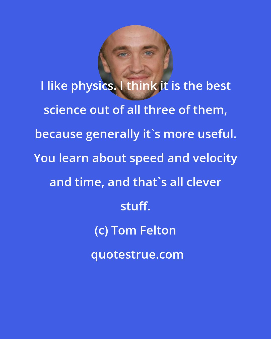 Tom Felton: I like physics. I think it is the best science out of all three of them, because generally it's more useful. You learn about speed and velocity and time, and that's all clever stuff.
