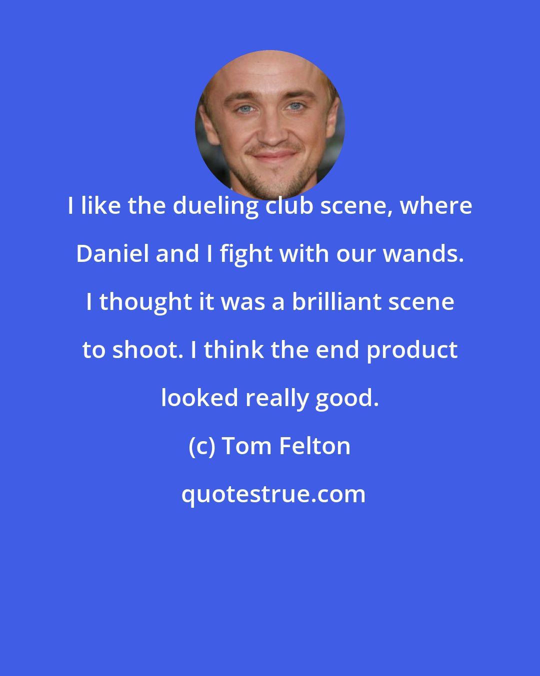 Tom Felton: I like the dueling club scene, where Daniel and I fight with our wands. I thought it was a brilliant scene to shoot. I think the end product looked really good.