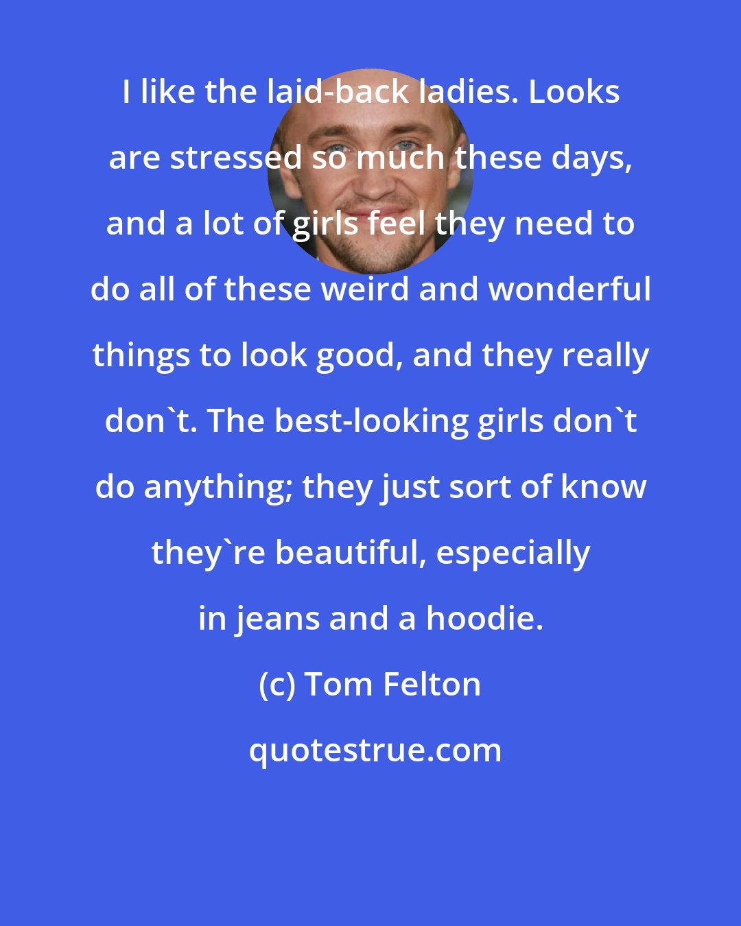Tom Felton: I like the laid-back ladies. Looks are stressed so much these days, and a lot of girls feel they need to do all of these weird and wonderful things to look good, and they really don't. The best-looking girls don't do anything; they just sort of know they're beautiful, especially in jeans and a hoodie.