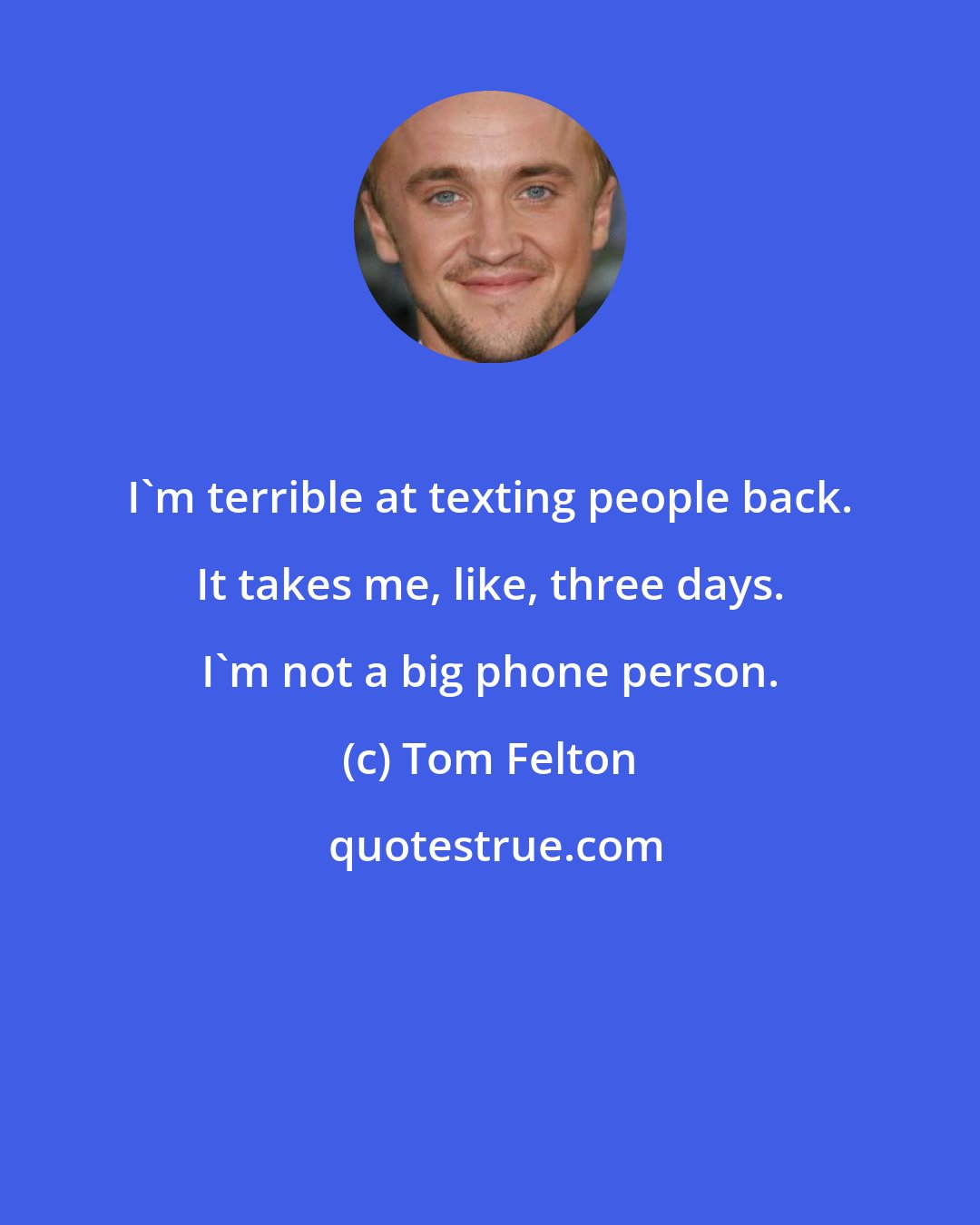Tom Felton: I'm terrible at texting people back. It takes me, like, three days. I'm not a big phone person.