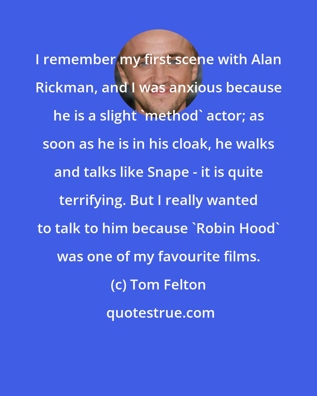 Tom Felton: I remember my first scene with Alan Rickman, and I was anxious because he is a slight 'method' actor; as soon as he is in his cloak, he walks and talks like Snape - it is quite terrifying. But I really wanted to talk to him because 'Robin Hood' was one of my favourite films.
